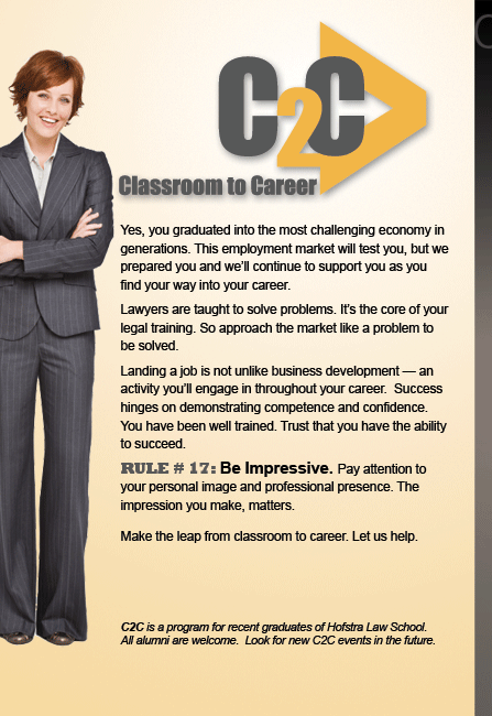 C2C, Classroom to Career. Yes, you graduated into the most challenging economy in generations. This employment market will test you, but we prepared you and we’ll continue to support you as you find your way into your career. Lawyers are taught to solve problems. It’s the core of your legal training. So approach the market like a problem to be solved. Landing a job is not unlike business development — an activity you’ll engage in throughout your career. Success hinges on demonstrating competence and confidence. You have been well trained. Trust that you have the ability to succeed. RULE # 17: Be Impressive. Pay attention to your personal image and professional presence. The impression you make, matters. Make the leap from classroom to career. Let us help. C2C is a program for recent graduates of Hofstra Law School. All alumni are welcome. Look for new C2C events in the future.