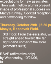 expectations for new associates. Then watch fellow alumni present the image of professional success on Macy’s runway. Cocktail reception and networking to follow. Thursday, October 29th | 6:30 pm Macy's, Roosevelt Field. 3rd Floor. From the escalator, walk straight ahead toward the far right-hand corner of the store (women's suits). RSVP (affirmative only) by Wednesday, 10/21/09, to 