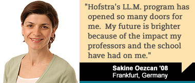 Hofstra's LL.M. program has opened so many doors for me. My future is brighter because of the impact my professors and the school have had on me. Sakine Oezcan '08, Frankfurt, Germany