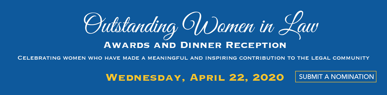 Outstanding Women in Law, Awards and Dinner Reception. Celebrating women who have made meaningful and inspiring contributions to the legal community. Wednesday, April 22, 2020. Submit a Nomination.